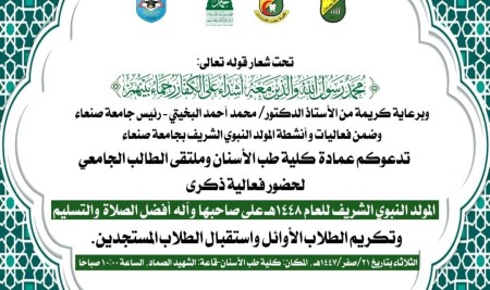 برعايةكريمة من الأستاذ الدكتور محمد أحمد البخيتي رئيس جامعة صنعاء.  وابتهاجا واحتفاء بميلاد الرسول الأعظم  تدعوكم عمادة كلية طب الأسنان وملتقى الطالب الجامعي لحضور فعالية.  ذكرى المولد النبوي الشريف 1448هـ على صاحبها أفضل الصلاة والتسليم.  وتكريم الطلاب الأوائل واستقبال الطلاب المستجدين.  الثلاثاء  بتاريخ 21/صفر /1448هـ، المكان: كلية طب الاسنان قاعة الشهيد الصماد  ـــ  الساعة 10:00 صباحا